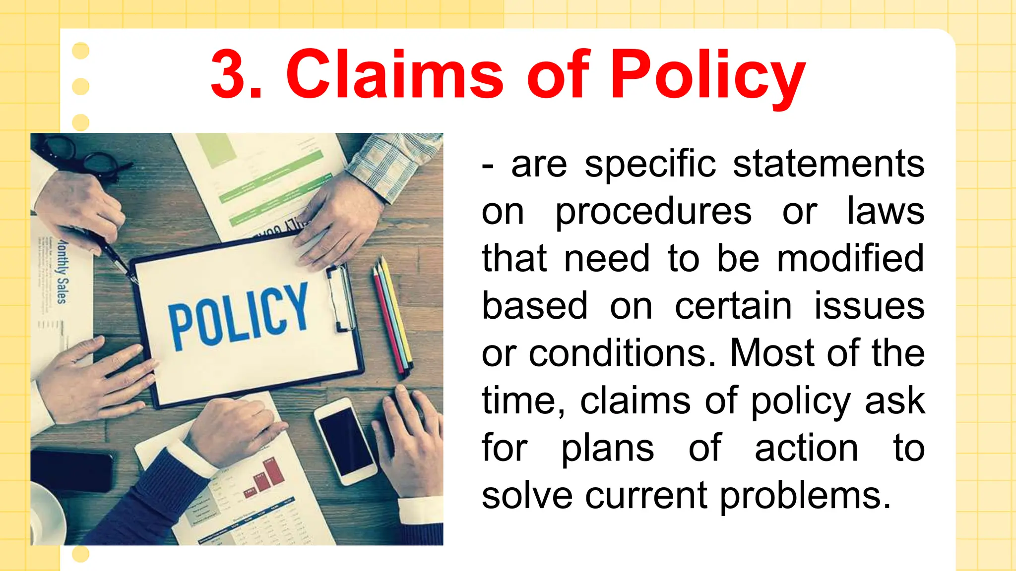 3. Claims of Policy
- are specific statements
on procedures or laws
that need to be modified
based on certain issues
or conditions. Most of the
time, claims of policy ask
for plans of action to
solve current problems.
 