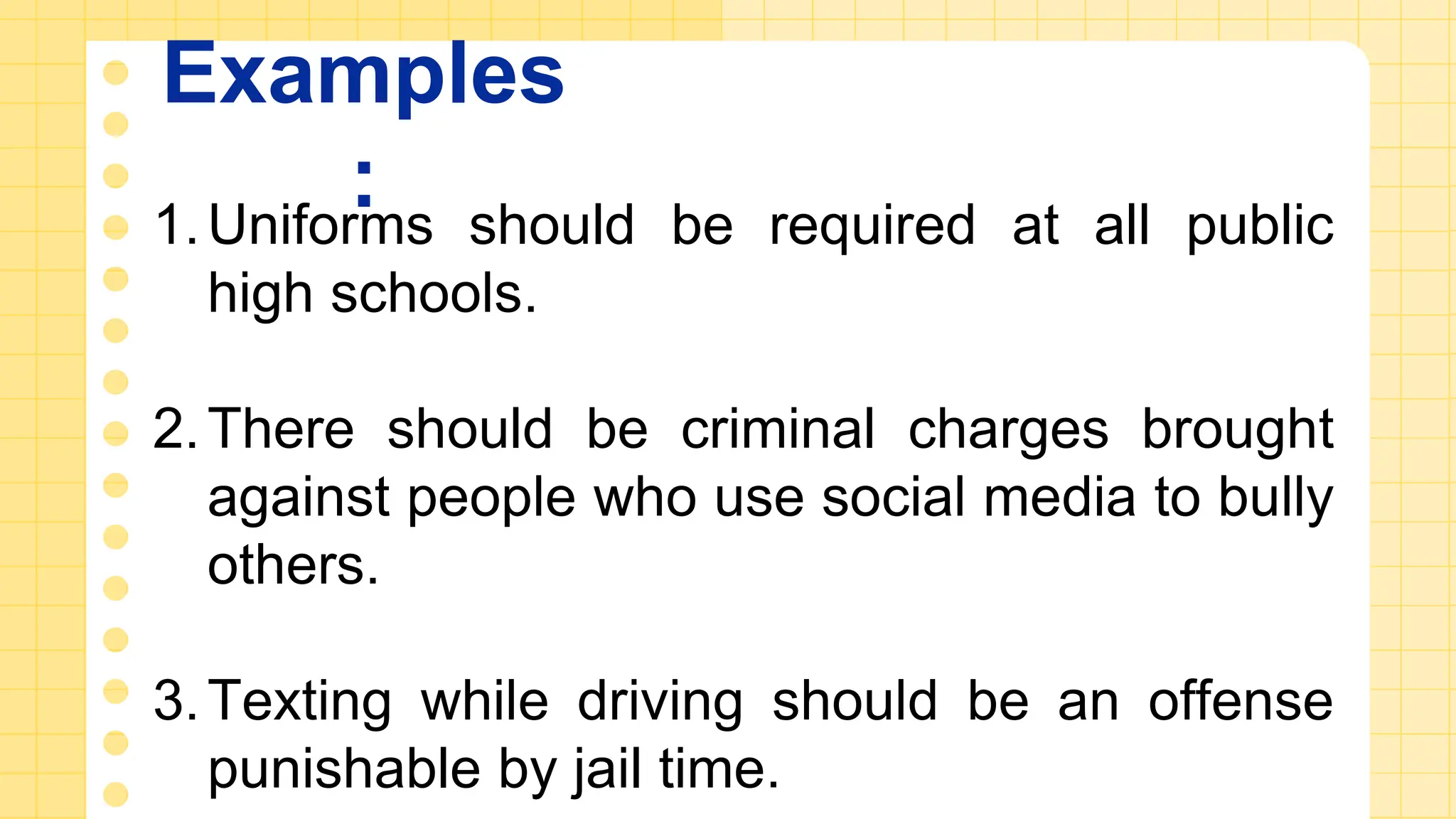 Examples
:
1.Uniforms should be required at all public
high schools.
2.There should be criminal charges brought
against people who use social media to bully
others.
3.Texting while driving should be an offense
punishable by jail time.
 
