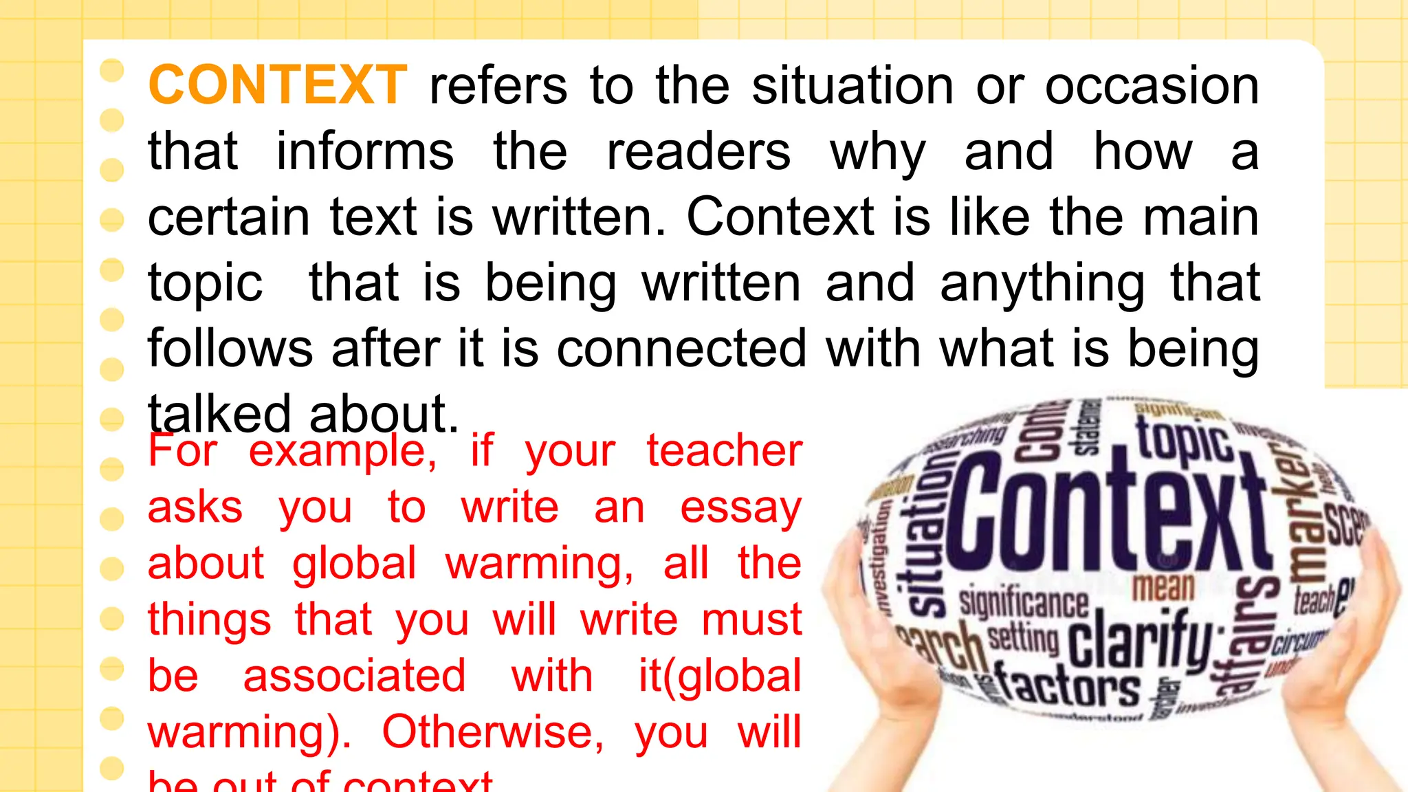 CONTEXT refers to the situation or occasion
that informs the readers why and how a
certain text is written. Context is like the main
topic that is being written and anything that
follows after it is connected with what is being
talked about.
For example, if your teacher
asks you to write an essay
about global warming, all the
things that you will write must
be associated with it(global
warming). Otherwise, you will
 