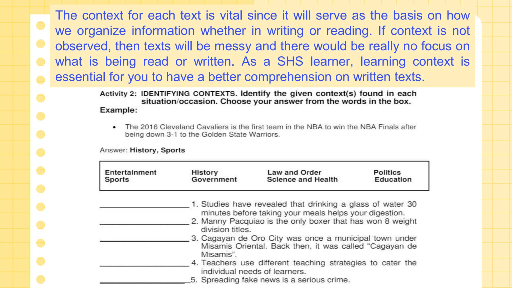 The context for each text is vital since it will serve as the basis on how
we organize information whether in writing or reading. If context is not
observed, then texts will be messy and there would be really no focus on
what is being read or written. As a SHS learner, learning context is
essential for you to have a better comprehension on written texts.
 