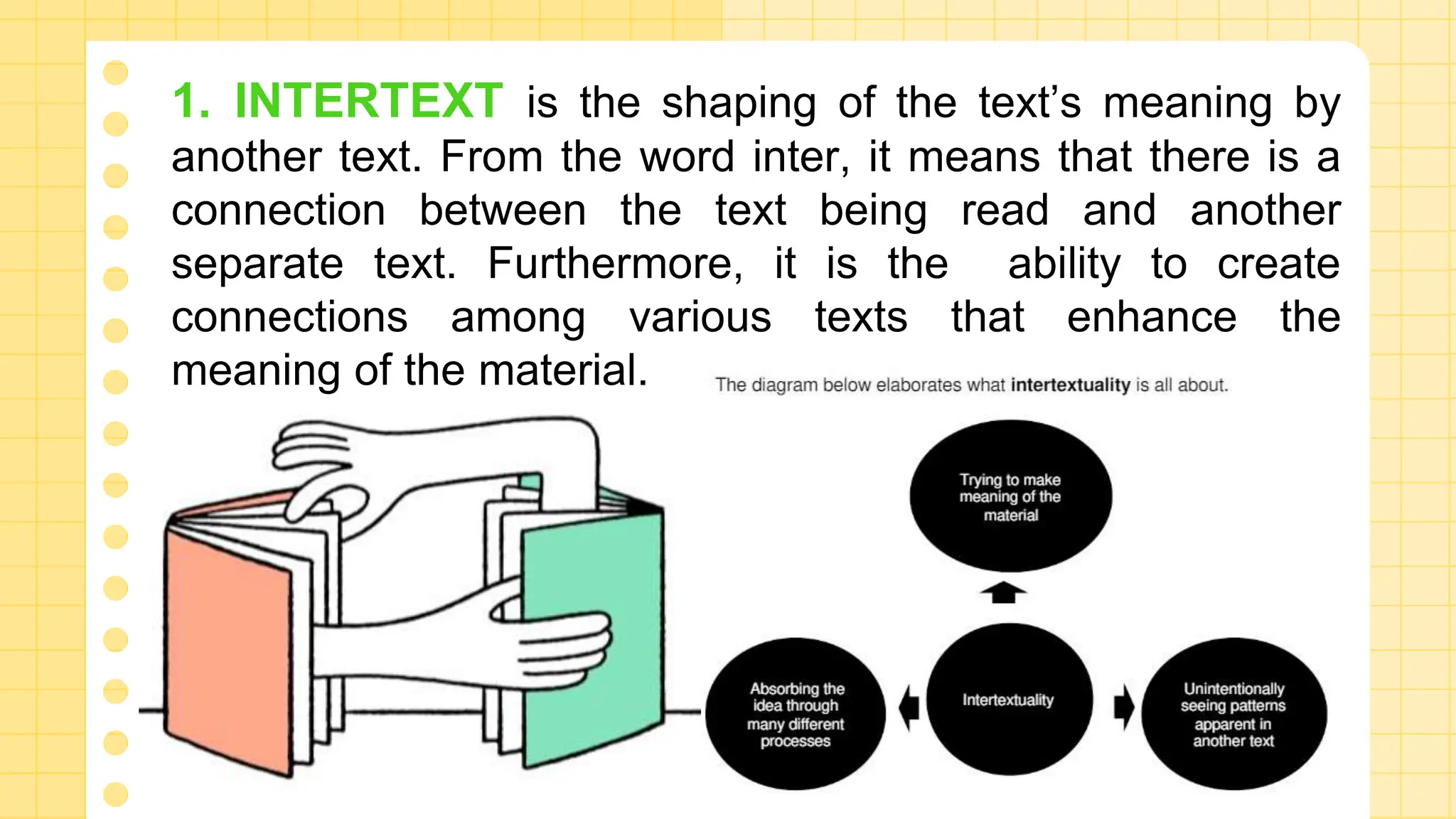1. INTERTEXT is the shaping of the text’s meaning by
another text. From the word inter, it means that there is a
connection between the text being read and another
separate text. Furthermore, it is the ability to create
connections among various texts that enhance the
meaning of the material.
 