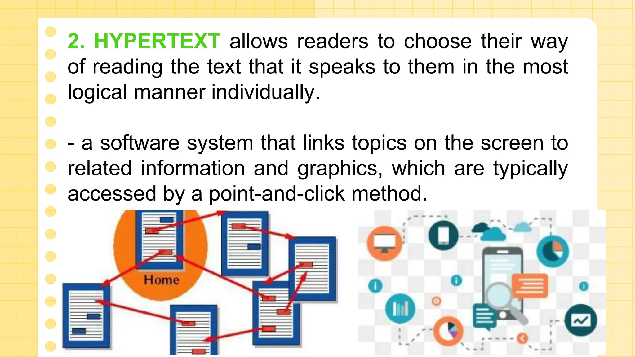2. HYPERTEXT allows readers to choose their way
of reading the text that it speaks to them in the most
logical manner individually.
- a software system that links topics on the screen to
related information and graphics, which are typically
accessed by a point-and-click method.
 