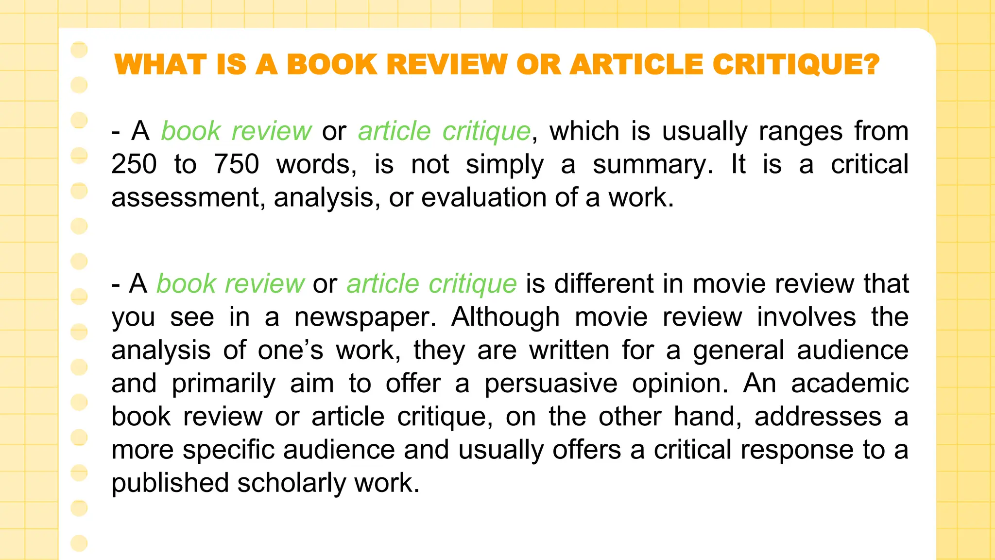 WHAT IS A BOOK REVIEW OR ARTICLE CRITIQUE?
- A book review or article critique, which is usually ranges from
250 to 750 words, is not simply a summary. It is a critical
assessment, analysis, or evaluation of a work.
- A book review or article critique is different in movie review that
you see in a newspaper. Although movie review involves the
analysis of one’s work, they are written for a general audience
and primarily aim to offer a persuasive opinion. An academic
book review or article critique, on the other hand, addresses a
more specific audience and usually offers a critical response to a
published scholarly work.
 