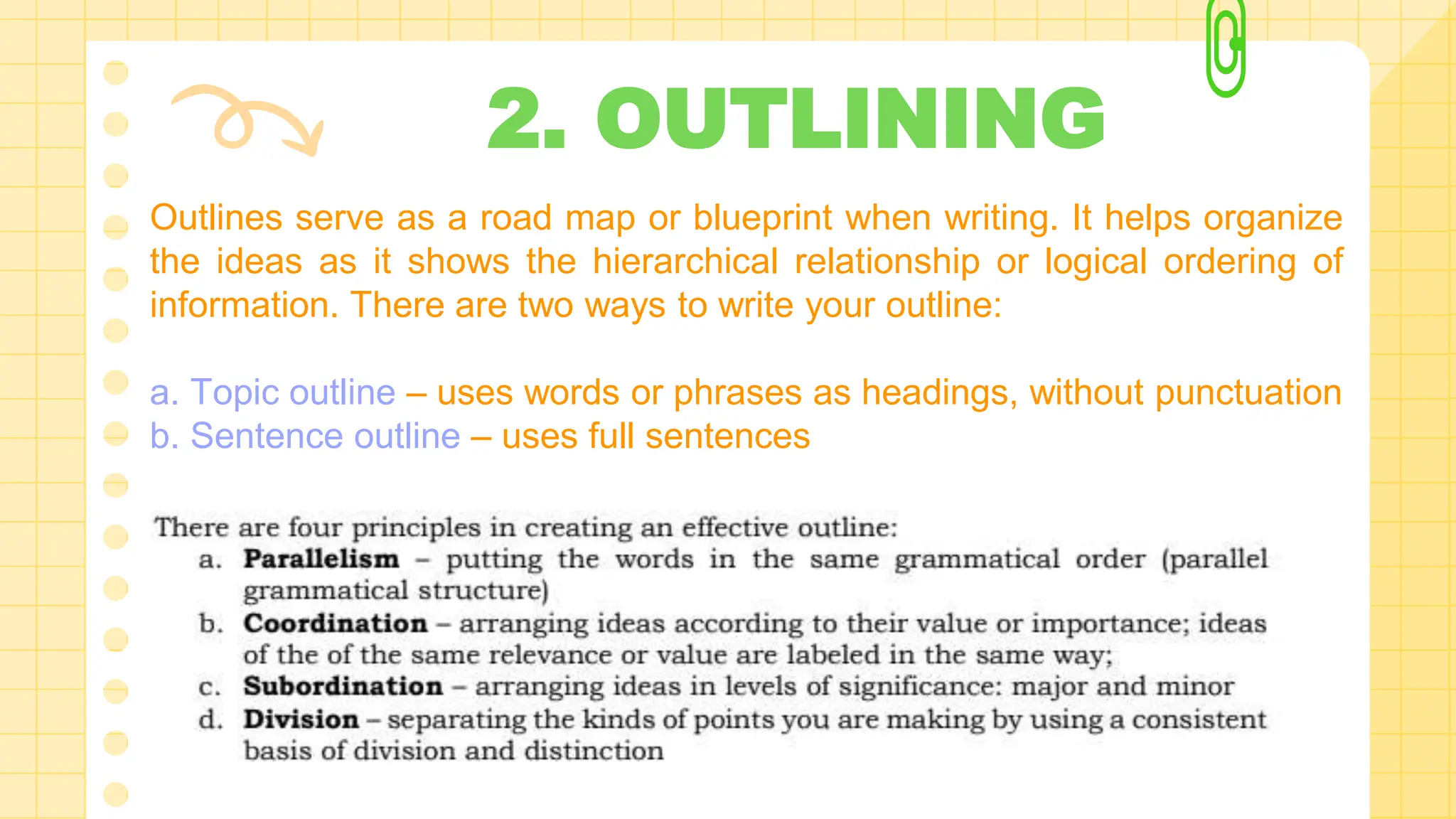 2. OUTLINING
Outlines serve as a road map or blueprint when writing. It helps organize
the ideas as it shows the hierarchical relationship or logical ordering of
information. There are two ways to write your outline:
a. Topic outline – uses words or phrases as headings, without punctuation
b. Sentence outline – uses full sentences
 