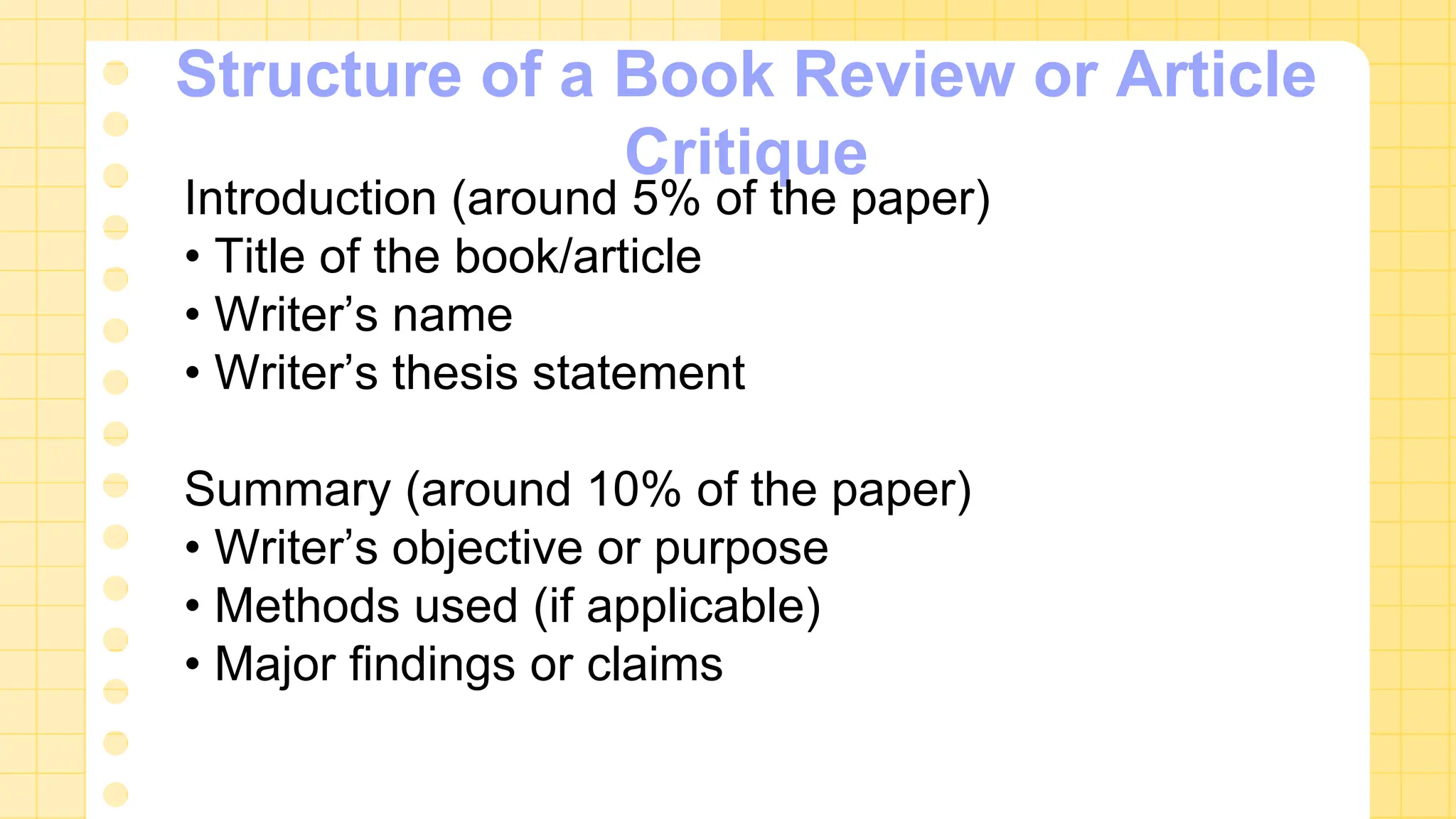 Structure of a Book Review or Article
Critique
Introduction (around 5% of the paper)
• Title of the book/article
• Writer’s name
• Writer’s thesis statement
Summary (around 10% of the paper)
• Writer’s objective or purpose
• Methods used (if applicable)
• Major findings or claims
 