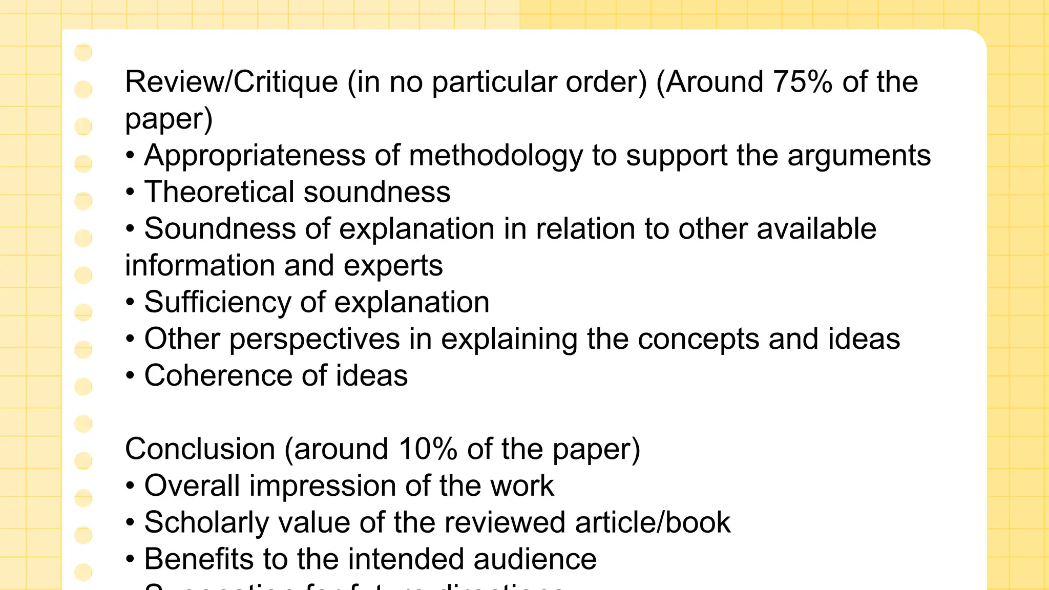 Review/Critique (in no particular order) (Around 75% of the
paper)
• Appropriateness of methodology to support the arguments
• Theoretical soundness
• Soundness of explanation in relation to other available
information and experts
• Sufficiency of explanation
• Other perspectives in explaining the concepts and ideas
• Coherence of ideas
Conclusion (around 10% of the paper)
• Overall impression of the work
• Scholarly value of the reviewed article/book
• Benefits to the intended audience
 
