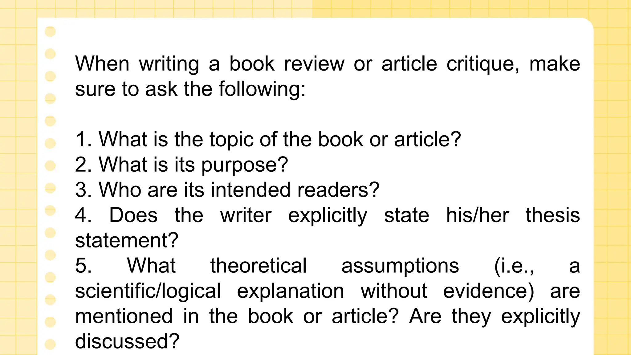 When writing a book review or article critique, make
sure to ask the following:
1. What is the topic of the book or article?
2. What is its purpose?
3. Who are its intended readers?
4. Does the writer explicitly state his/her thesis
statement?
5. What theoretical assumptions (i.e., a
scientific/logical explanation without evidence) are
mentioned in the book or article? Are they explicitly
discussed?
 