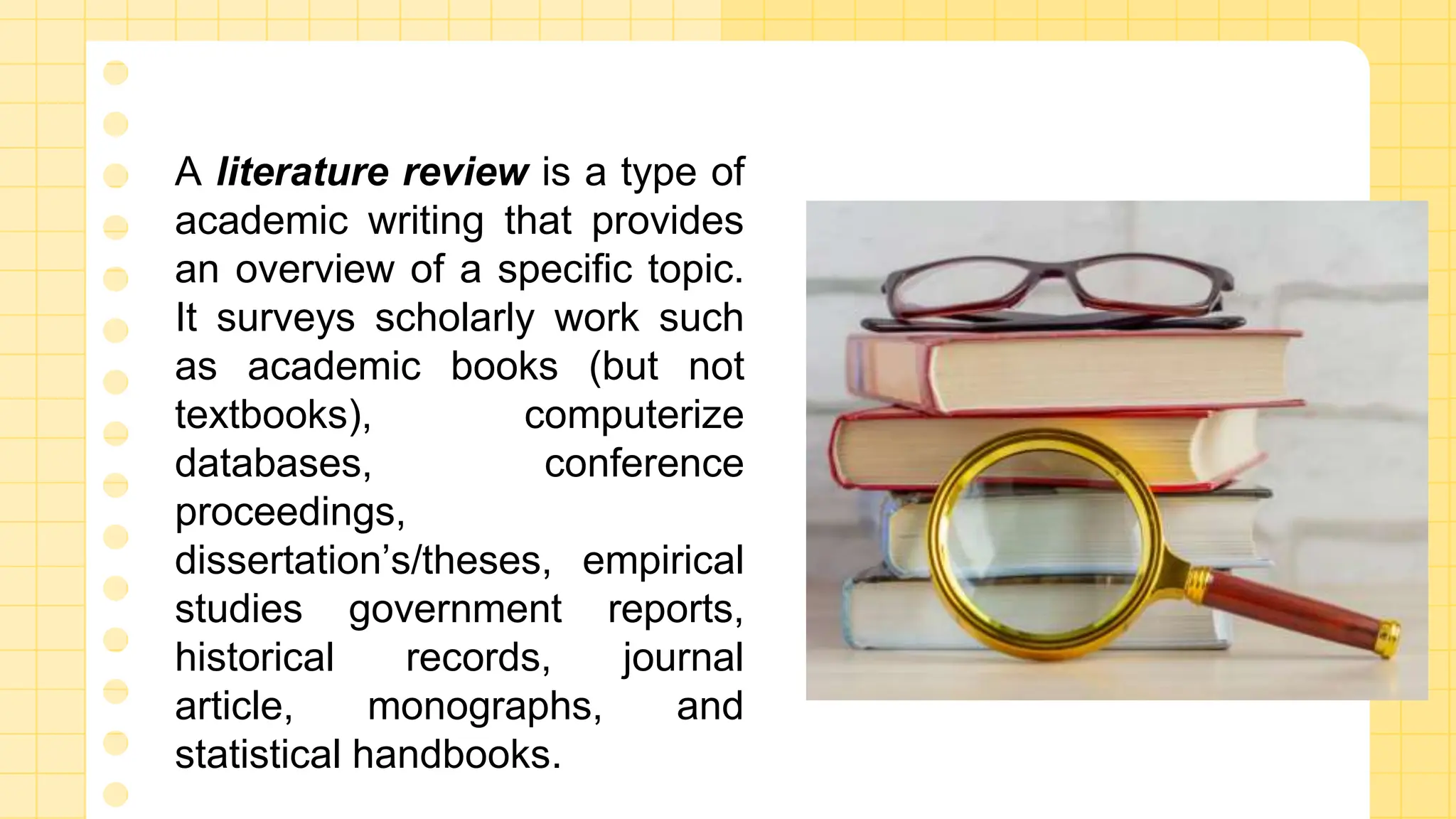 A literature review is a type of
academic writing that provides
an overview of a specific topic.
It surveys scholarly work such
as academic books (but not
textbooks), computerize
databases, conference
proceedings,
dissertation’s/theses, empirical
studies government reports,
historical records, journal
article, monographs, and
statistical handbooks.
 