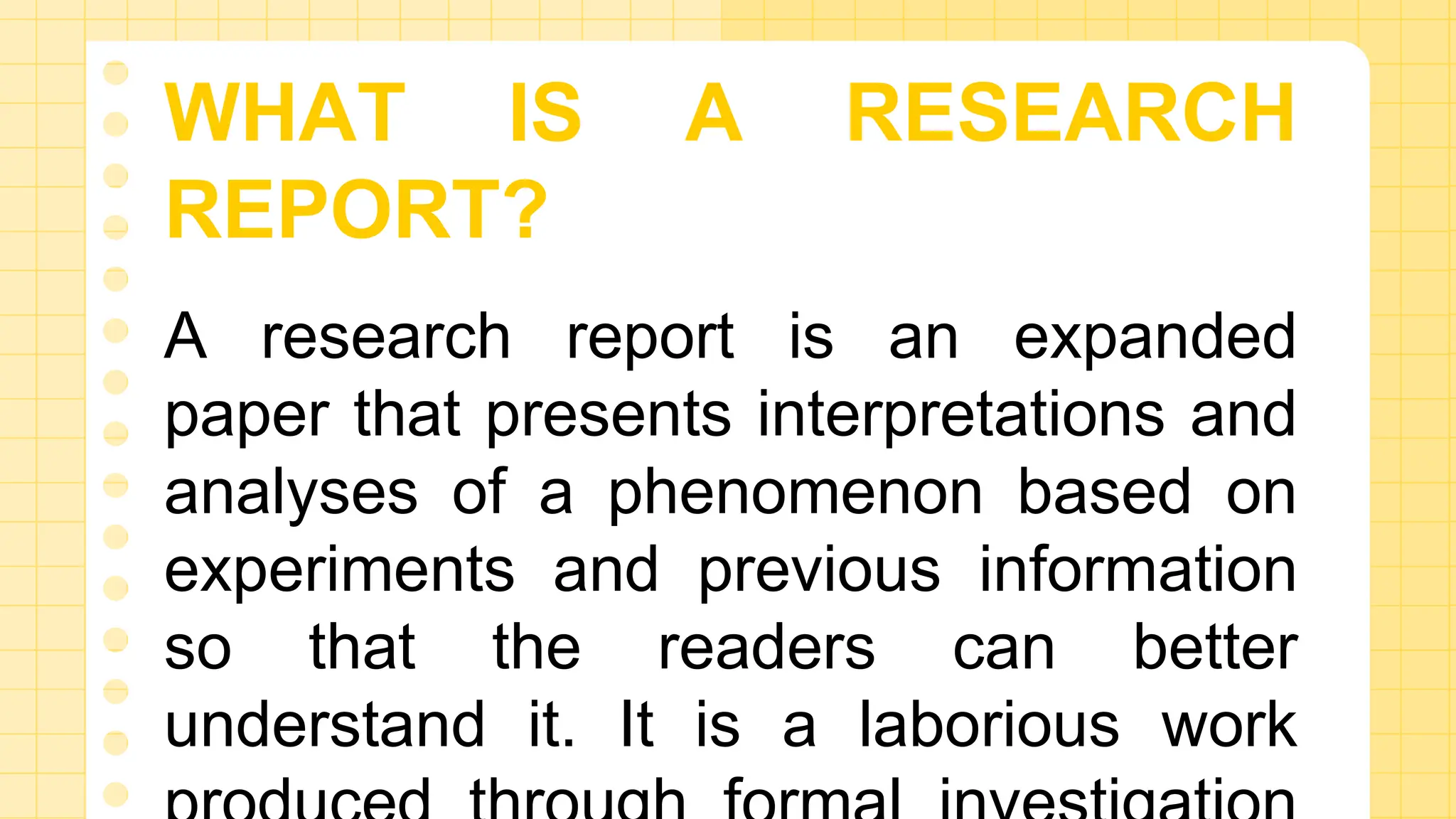 WHAT IS A RESEARCH
REPORT?
A research report is an expanded
paper that presents interpretations and
analyses of a phenomenon based on
experiments and previous information
so that the readers can better
understand it. It is a laborious work
 