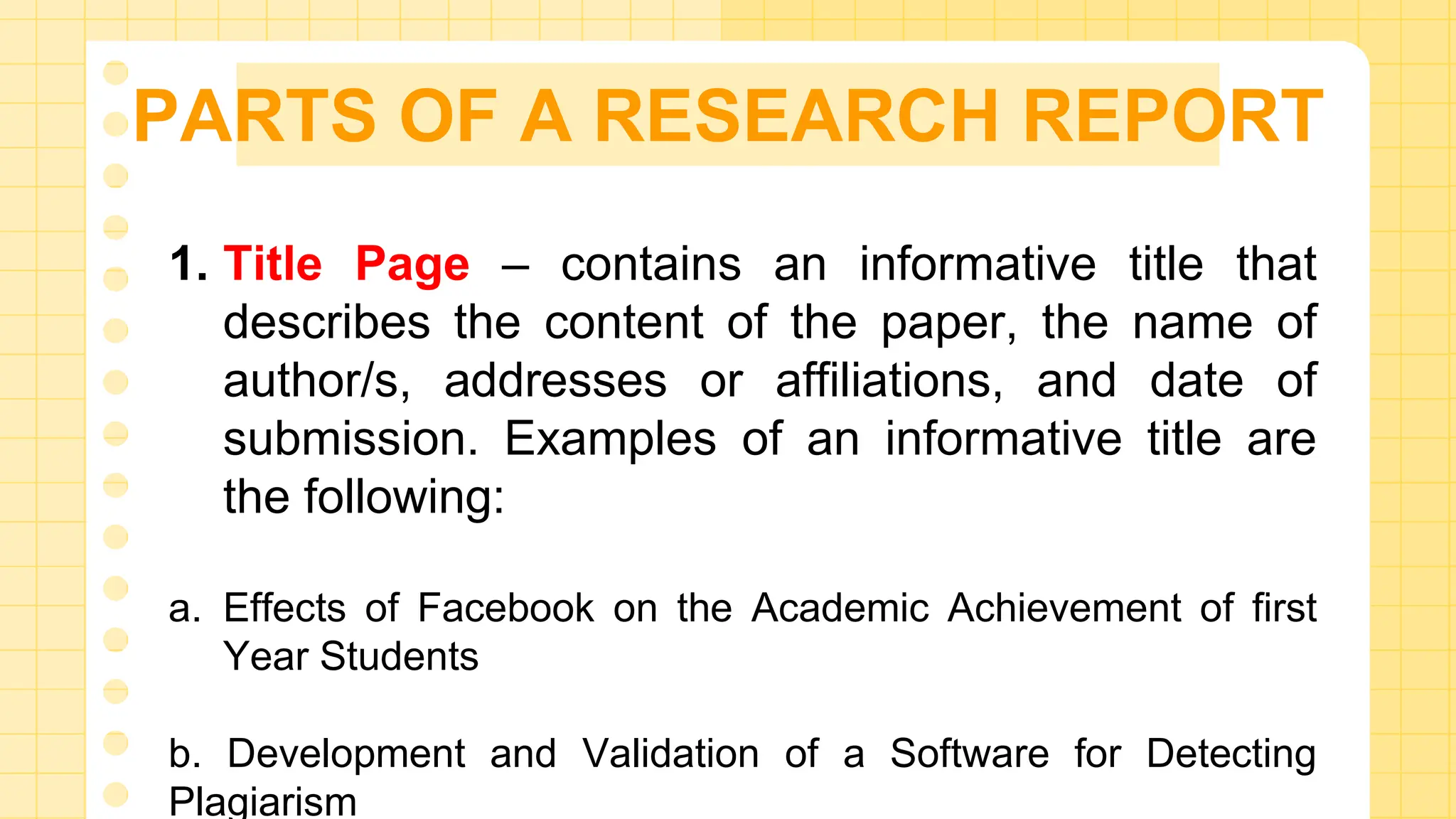 PARTS OF A RESEARCH REPORT
1. Title Page – contains an informative title that
describes the content of the paper, the name of
author/s, addresses or affiliations, and date of
submission. Examples of an informative title are
the following:
a. Effects of Facebook on the Academic Achievement of first
Year Students
b. Development and Validation of a Software for Detecting
Plagiarism
 
