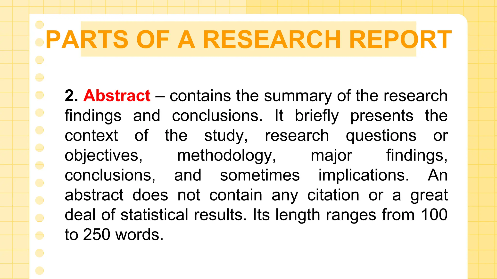 PARTS OF A RESEARCH REPORT
2. Abstract – contains the summary of the research
findings and conclusions. It briefly presents the
context of the study, research questions or
objectives, methodology, major findings,
conclusions, and sometimes implications. An
abstract does not contain any citation or a great
deal of statistical results. Its length ranges from 100
to 250 words.
 