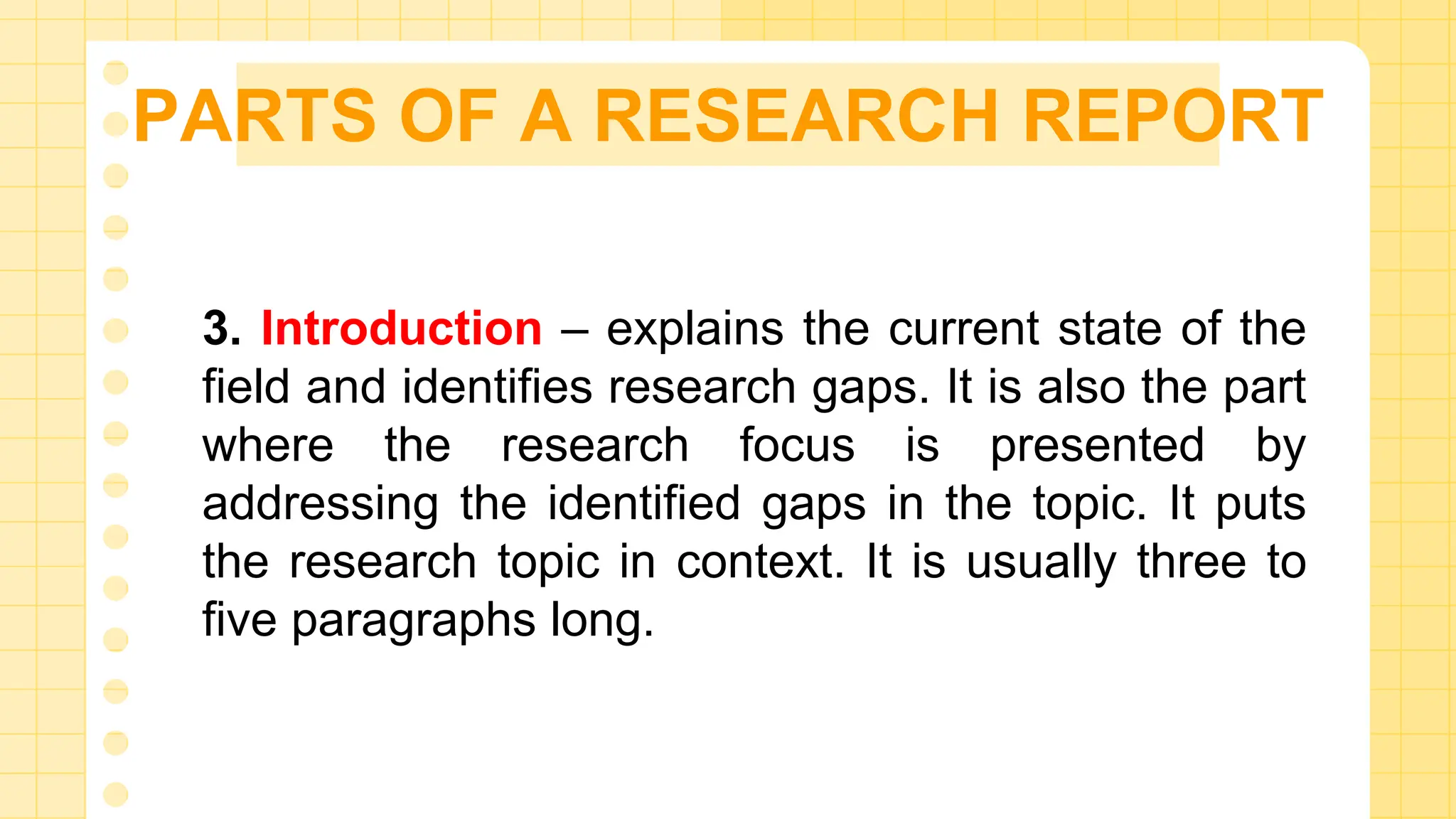 PARTS OF A RESEARCH REPORT
3. Introduction – explains the current state of the
field and identifies research gaps. It is also the part
where the research focus is presented by
addressing the identified gaps in the topic. It puts
the research topic in context. It is usually three to
five paragraphs long.
 