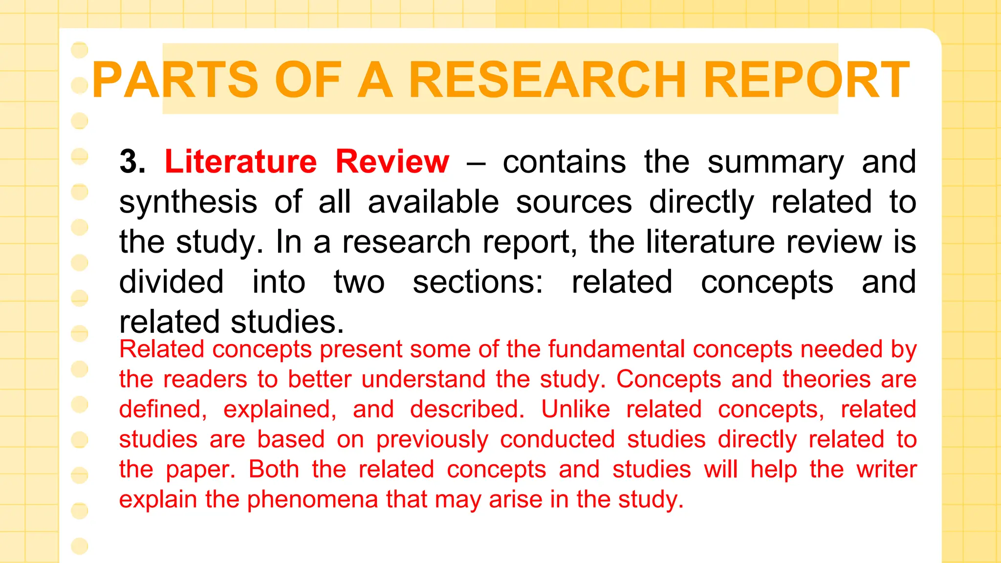 PARTS OF A RESEARCH REPORT
3. Literature Review – contains the summary and
synthesis of all available sources directly related to
the study. In a research report, the literature review is
divided into two sections: related concepts and
related studies.
Related concepts present some of the fundamental concepts needed by
the readers to better understand the study. Concepts and theories are
defined, explained, and described. Unlike related concepts, related
studies are based on previously conducted studies directly related to
the paper. Both the related concepts and studies will help the writer
explain the phenomena that may arise in the study.
 