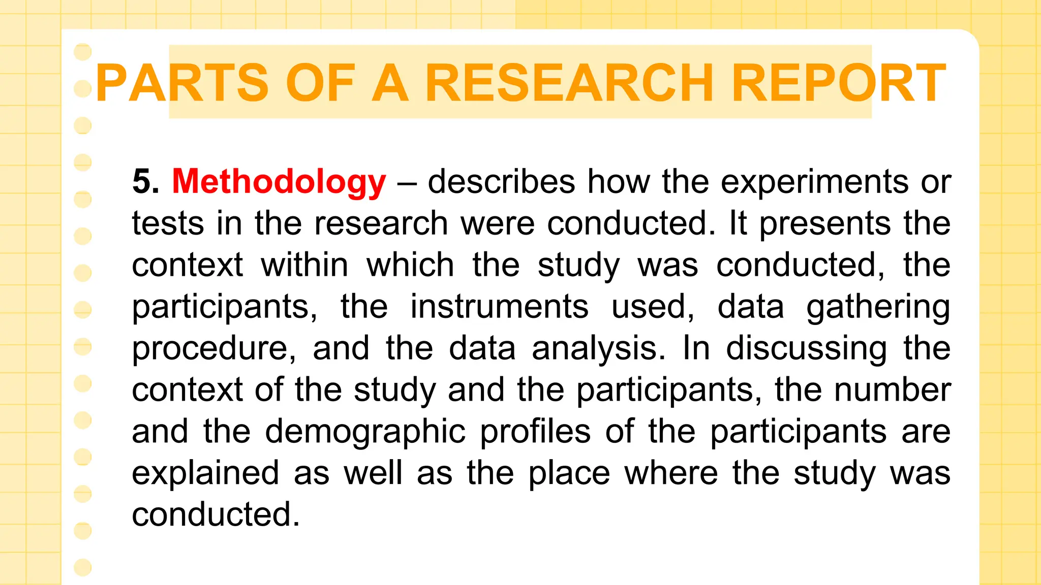 PARTS OF A RESEARCH REPORT
5. Methodology – describes how the experiments or
tests in the research were conducted. It presents the
context within which the study was conducted, the
participants, the instruments used, data gathering
procedure, and the data analysis. In discussing the
context of the study and the participants, the number
and the demographic profiles of the participants are
explained as well as the place where the study was
conducted.
 