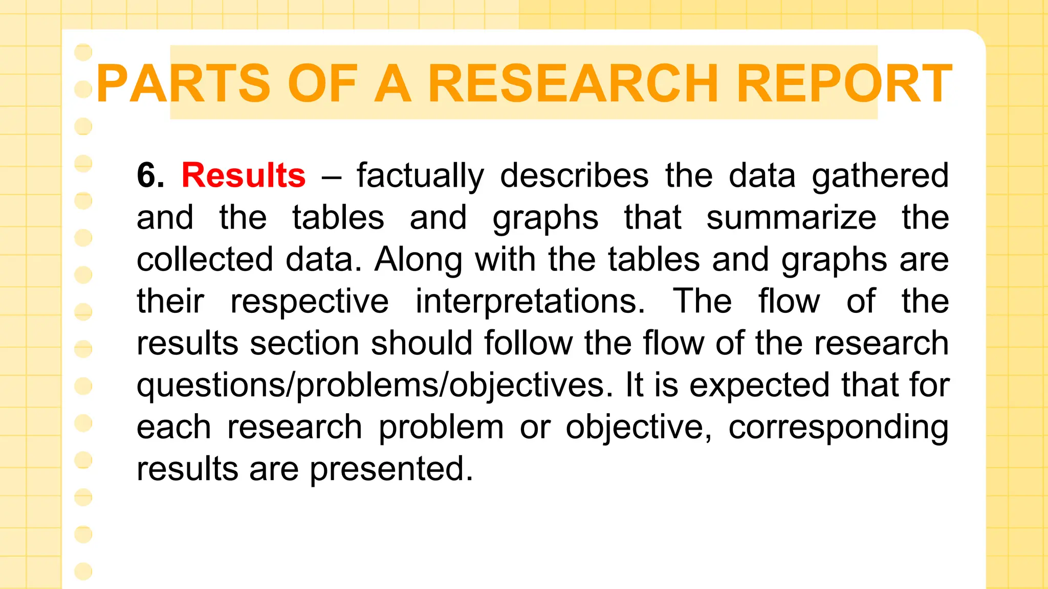 PARTS OF A RESEARCH REPORT
6. Results – factually describes the data gathered
and the tables and graphs that summarize the
collected data. Along with the tables and graphs are
their respective interpretations. The flow of the
results section should follow the flow of the research
questions/problems/objectives. It is expected that for
each research problem or objective, corresponding
results are presented.
 