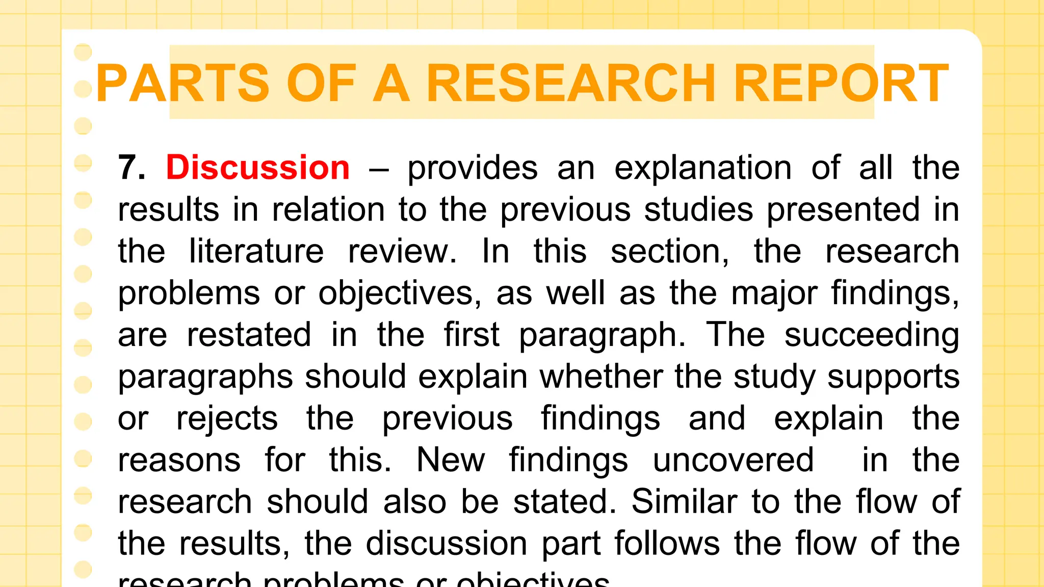 PARTS OF A RESEARCH REPORT
7. Discussion – provides an explanation of all the
results in relation to the previous studies presented in
the literature review. In this section, the research
problems or objectives, as well as the major findings,
are restated in the first paragraph. The succeeding
paragraphs should explain whether the study supports
or rejects the previous findings and explain the
reasons for this. New findings uncovered in the
research should also be stated. Similar to the flow of
the results, the discussion part follows the flow of the
 