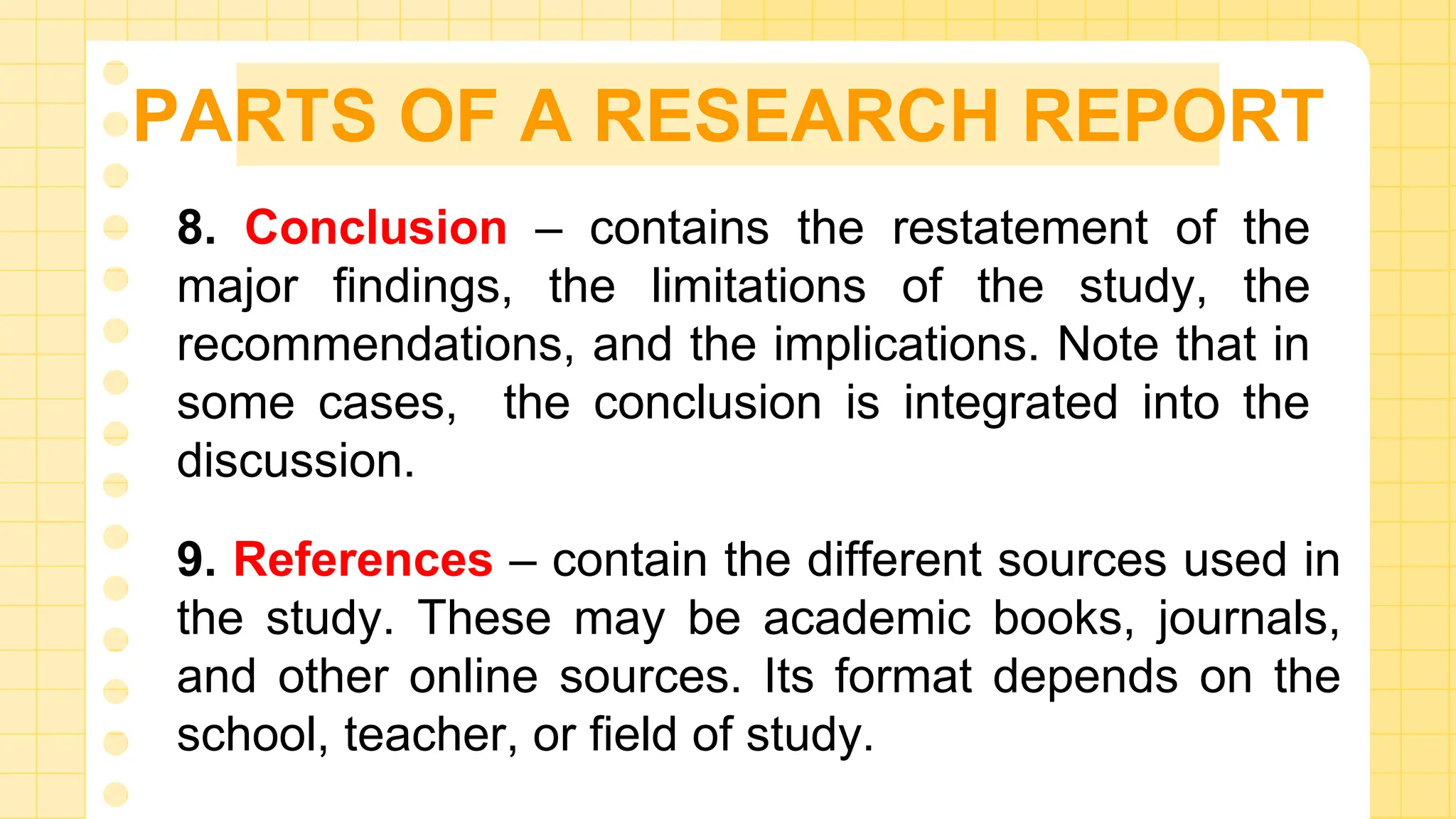 PARTS OF A RESEARCH REPORT
8. Conclusion – contains the restatement of the
major findings, the limitations of the study, the
recommendations, and the implications. Note that in
some cases, the conclusion is integrated into the
discussion.
9. References – contain the different sources used in
the study. These may be academic books, journals,
and other online sources. Its format depends on the
school, teacher, or field of study.
 