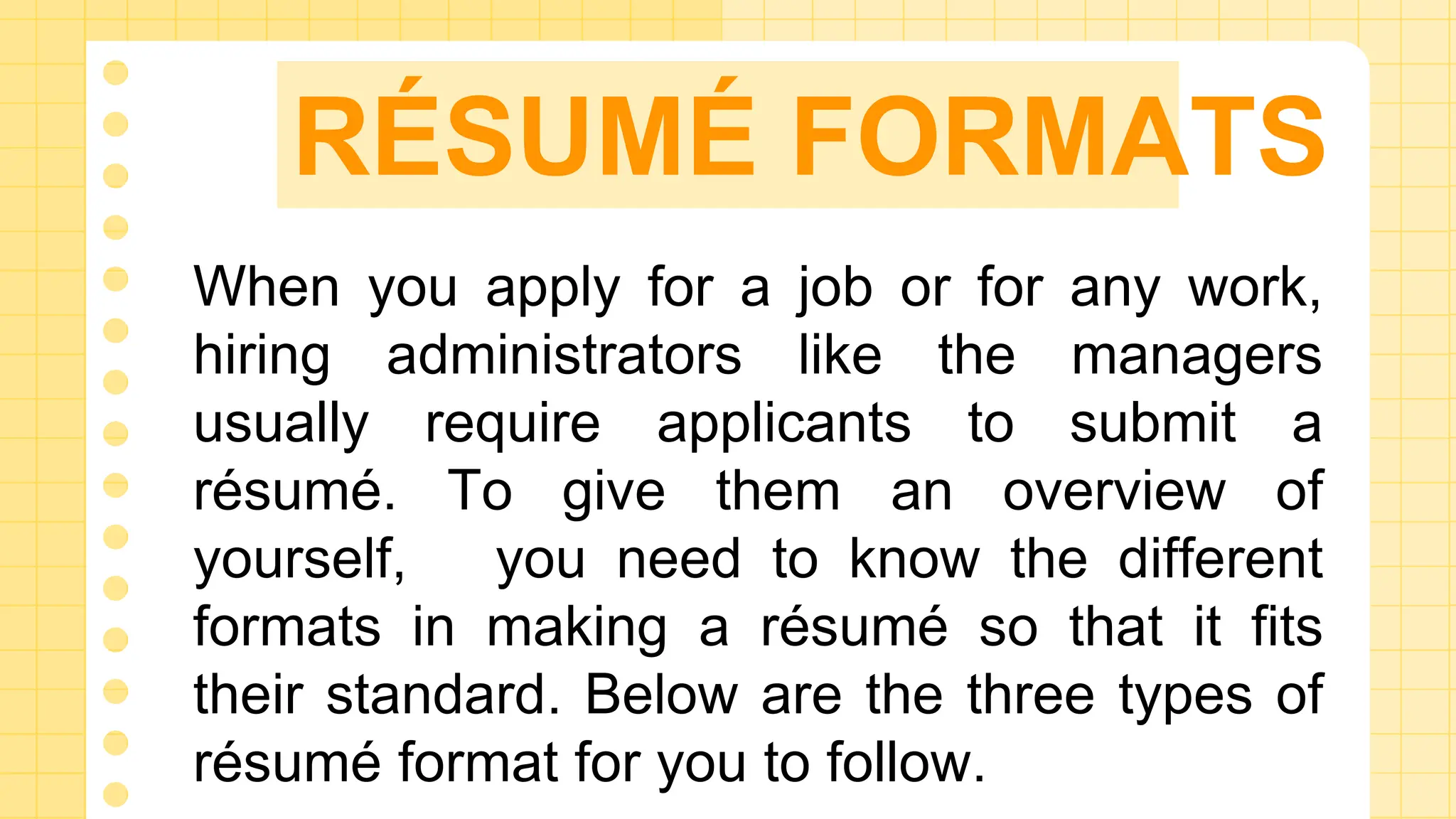 RÉSUMÉ FORMATS
When you apply for a job or for any work,
hiring administrators like the managers
usually require applicants to submit a
résumé. To give them an overview of
yourself, you need to know the different
formats in making a résumé so that it fits
their standard. Below are the three types of
résumé format for you to follow.
 
