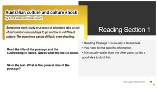 Your Logo or Name Here
Reading Section 1
• Reading Passage 1 is usually a factual text.
• You need to find specific information.
• It is usually easier than the other parts, so it’s a
good idea to do it first.
14
Read the title of the passage and the
subheading in italics. Guess what the text is about.
Skim the text. What is the general idea of the
passage?
 