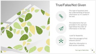 Your Logo or Name Here
True/False/Not Given
This type of question tests
the understanding of factual
information as it is stated in
the text.
The statements that are
provided in this question
type follow the order of
information in the text.
-Look for keywords.
-Skim the passage to find
relevant section.
-Read the information in
that section carefully.
15
 