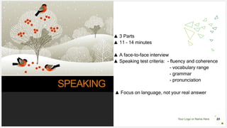 Your Logo or Name Here
SPEAKING
▲ 3 Parts
▲ 11 – 14 minutes
▲ A face-to-face interview
▲ Speaking test criteria: - fluency and coherence
- vocabulary range
- grammar
- pronunciation
▲ Focus on language, not your real answer
23
 