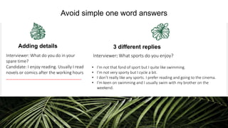 Your Logo or Name Here
Adding details
Interviewer: What do you do in your
spare time?
Candidate: I enjoy reading. Usually I read
novels or comics after the working hours
……………………………………………………………..
3 different replies
Interviewer: What sports do you enjoy?
• I’m not that fond of sport but I quite like swimming.
• I’m not very sporty but I cycle a bit.
• I don’t really like any sports. I prefer reading and going to the cinema.
• I’m keen on swimming and I usually swim with my brother on the
weekend.
Avoid simple one word answers
 
