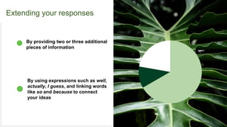 Your Logo or Name Here
Extending your responses
By using expressions such as well,
actually, I guess, and linking words
like so and because to connect
your ideas
By providing two or three additional
pieces of information
 
