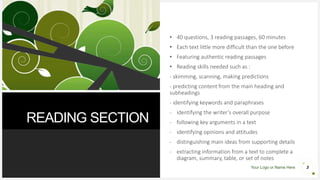 Your Logo or Name Here
READING SECTION
3
• 40 questions, 3 reading passages, 60 minutes
• Each text little more difficult than the one before
• Featuring authentic reading passages
• Reading skills needed such as :
- skimming, scanning, making predictions
- predicting content from the main heading and
subheadings
- identifying keywords and paraphrases
- identifying the writer’s overall purpose
- following key arguments in a text
- identifying opinions and attitudes
- distinguishing main ideas from supporting details
- extracting information from a text to complete a
diagram, summary, table, or set of notes
 