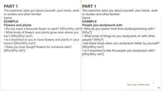 Your Logo or Name Here
PART 1
The examiner asks you about yourself, your home, work
or studies and other familiar
topics.
EXAMPLE
Flowers and plants
• Do you have a favourite flower or plant? [Why/Why not?]
• What kinds of flowers and plants grow near where you
live? [Why/Why not?]
• Is it important to you to have flowers and plants in your
home? [Why/Why not?]
• Have you ever bought flowers for someone else?
[Why/Why not?]
PART 1
The examiner asks you about yourself, your home, work
or studies and other familiar
topics.
EXAMPLE
People you study/work with
• Who do you spend most time studying/working with?
[Why?]
• What kinds of things do you study/work on with other
people? [Why?]
• Are there times when you study/work better by yourself?
[Why/Why not?]
• Is it important to like the people you study/work with?
[Why/Why not?]
 