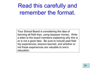 Read this carefully and remember the format. Your School Board is considering the idea of banning all field trips, using taxpayer money.  Write a letter to the board members explaining why this is or is not a good idea.  Be sure to include past field trip experiences, lessons learned, and whether or not these experiences are valuable to one’s education. 