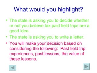 What would you highlight? The state is asking you to decide whether or not you believe tax paid field trips are a good idea. The state is asking you to write a letter . You will make your decision based on considering the following:  Past field trip experiences, past lessons, the value of these lessons. 