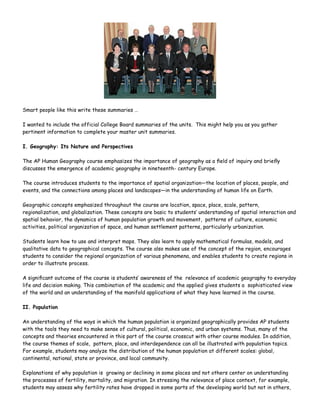 Smart people like this write these summaries …

I wanted to include the official College Board summaries of the units. This might help you as you gather
pertinent information to complete your master unit summaries.

I. Geography: Its Nature and Perspectives

The AP Human Geography course emphasizes the importance of geography as a ﬁeld of inquiry and brieﬂy
discusses the emergence of academic geography in nineteenth- century Europe.

The course introduces students to the importance of spatial organization—the location of places, people, and
events, and the connections among places and landscapes—in the understanding of human life on Earth.

Geographic concepts emphasized throughout the course are location, space, place, scale, pattern,
regionalization, and globalization. These concepts are basic to students’ understanding of spatial interaction and
spatial behavior, the dynamics of human population growth and movement, patterns of culture, economic
activities, political organization of space, and human settlement patterns, particularly urbanization.

Students learn how to use and interpret maps. They also learn to apply mathematical formulas, models, and
qualitative data to geographical concepts. The course also makes use of the concept of the region, encourages
students to consider the regional organization of various phenomena, and enables students to create regions in
order to illustrate process.

A signiﬁcant outcome of the course is students’ awareness of the relevance of academic geography to everyday
life and decision making. This combination of the academic and the applied gives students a sophisticated view
of the world and an understanding of the manifold applications of what they have learned in the course.

II. Population

An understanding of the ways in which the human population is organized geographically provides AP students
with the tools they need to make sense of cultural, political, economic, and urban systems. Thus, many of the
concepts and theories encountered in this part of the course crosscut with other course modules. In addition,
the course themes of scale, pattern, place, and interdependence can all be illustrated with population topics.
For example, students may analyze the distribution of the human population at different scales: global,
continental, national, state or province, and local community.

Explanations of why population is growing or declining in some places and not others center on understanding
the processes of fertility, mortality, and migration. In stressing the relevance of place context, for example,
students may assess why fertility rates have dropped in some parts of the developing world but not in others,
 