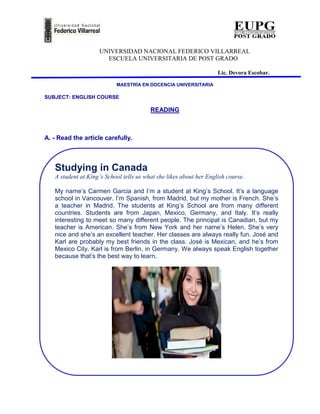 UNIVERSIDAD NACIONAL FEDERICO VILLARREAL
                      ESCUELA UNIVERSITARIA DE POST GRADO

                                                                    Lic. Devora Escobar.

                           MAESTRÍA EN DOCENCIA UNIVERSITARIA

SUBJECT: ENGLISH COURSE

                                         READING



A. - Read the article carefully.



   Studying in Canada
   A student at King’s School tells us what she likes about her English course.

   My name’s Carmen Garcia and I’m a student at King’s School. It’s a language
   school in Vancouver. I’m Spanish, from Madrid, but my mother is French. She’s
   a teacher in Madrid. The students at King’s School are from many different
   countries. Students are from Japan, Mexico, Germany, and Italy. It’s really
   interesting to meet so many different people. The principal is Canadian, but my
   teacher is American. She’s from New York and her name’s Helen. She’s very
   nice and she’s an excellent teacher. Her classes are always really fun. José and
   Karl are probably my best friends in the class. José is Mexican, and he’s from
   Mexico City. Karl is from Berlin, in Germany. We always speak English together
   because that’s the best way to learn.
 