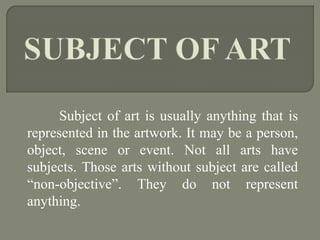 Subject of art is usually anything that is
represented in the artwork. It may be a person,
object, scene or event. Not all arts have
subjects. Those arts without subject are called
“non-objective”. They do not represent
anything.
 