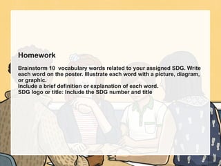 Homework
Brainstorm 10 vocabulary words related to your assigned SDG. Write
each word on the poster. Illustrate each word with a picture, diagram,
or graphic.
Include a brief definition or explanation of each word.
SDG logo or title: Include the SDG number and title
 