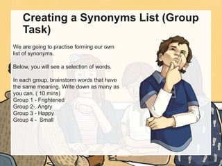 Creating a Synonyms List (Group
Task)
We are going to practise forming our own
list of synonyms.
Below, you will see a selection of words.
In each group, brainstorm words that have
the same meaning. Write down as many as
you can. ( 10 mins)
Group 1 - Frightened
Group 2-. Angry
Group 3 - Happy
Group 4 - Small
 
