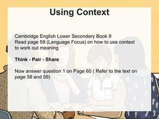Using Context
Cambridge English Lower Secondary Book 9
Read page 59 (Language Focus) on how to use context
to work out meaning
Think - Pair - Share
Now answer question 1 on Page 60 ( Refer to the text on
page 58 and 59)
 