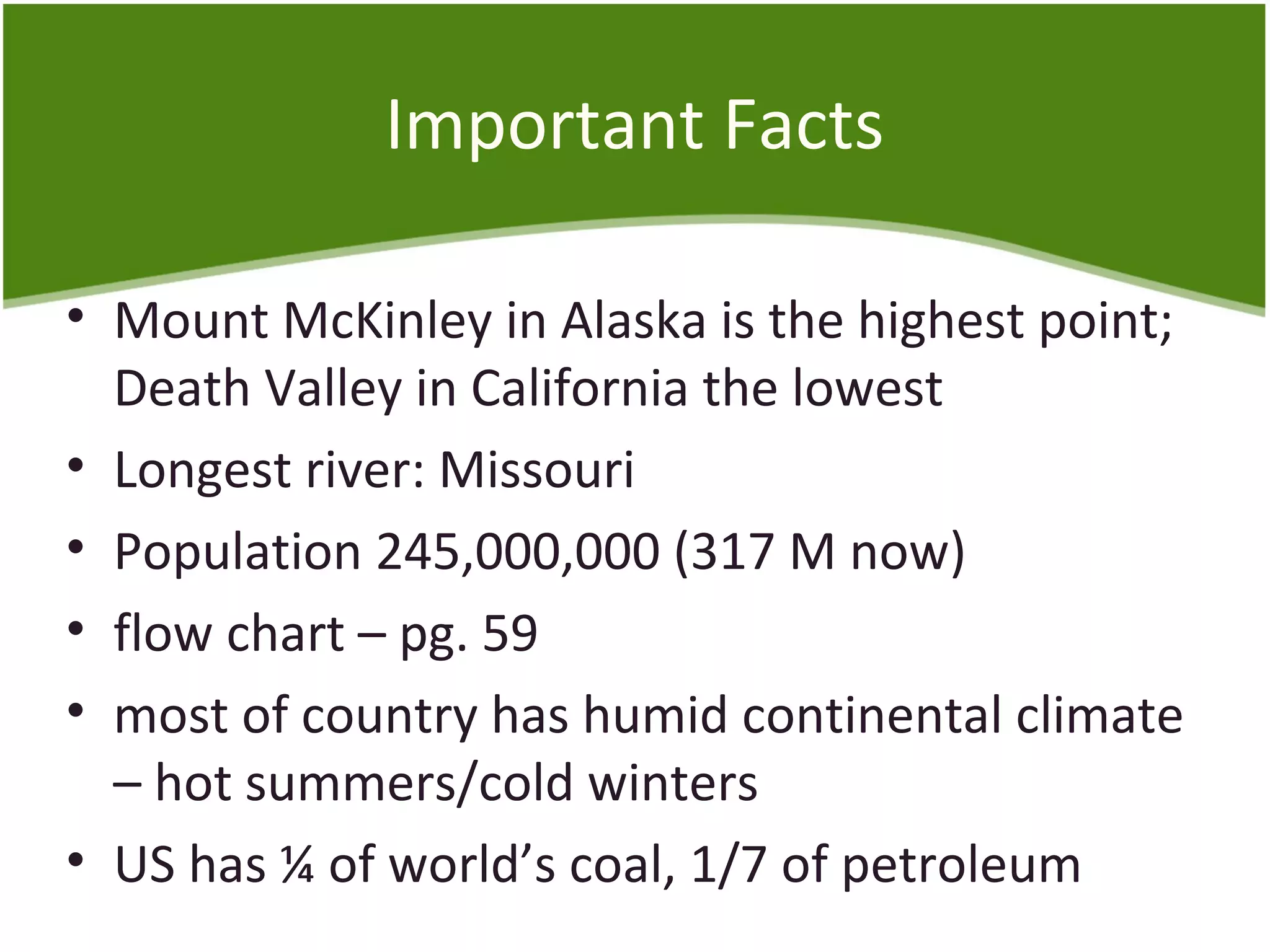 Important Facts 
• Mount McKinley in Alaska is the highest point; 
Death Valley in California the lowest 
• Longest river: Missouri 
• Population 245,000,000 (317 M now) 
• flow chart – pg. 59 
• most of country has humid continental climate 
– hot summers/cold winters 
• US has ¼ of world’s coal, 1/7 of petroleum 
 