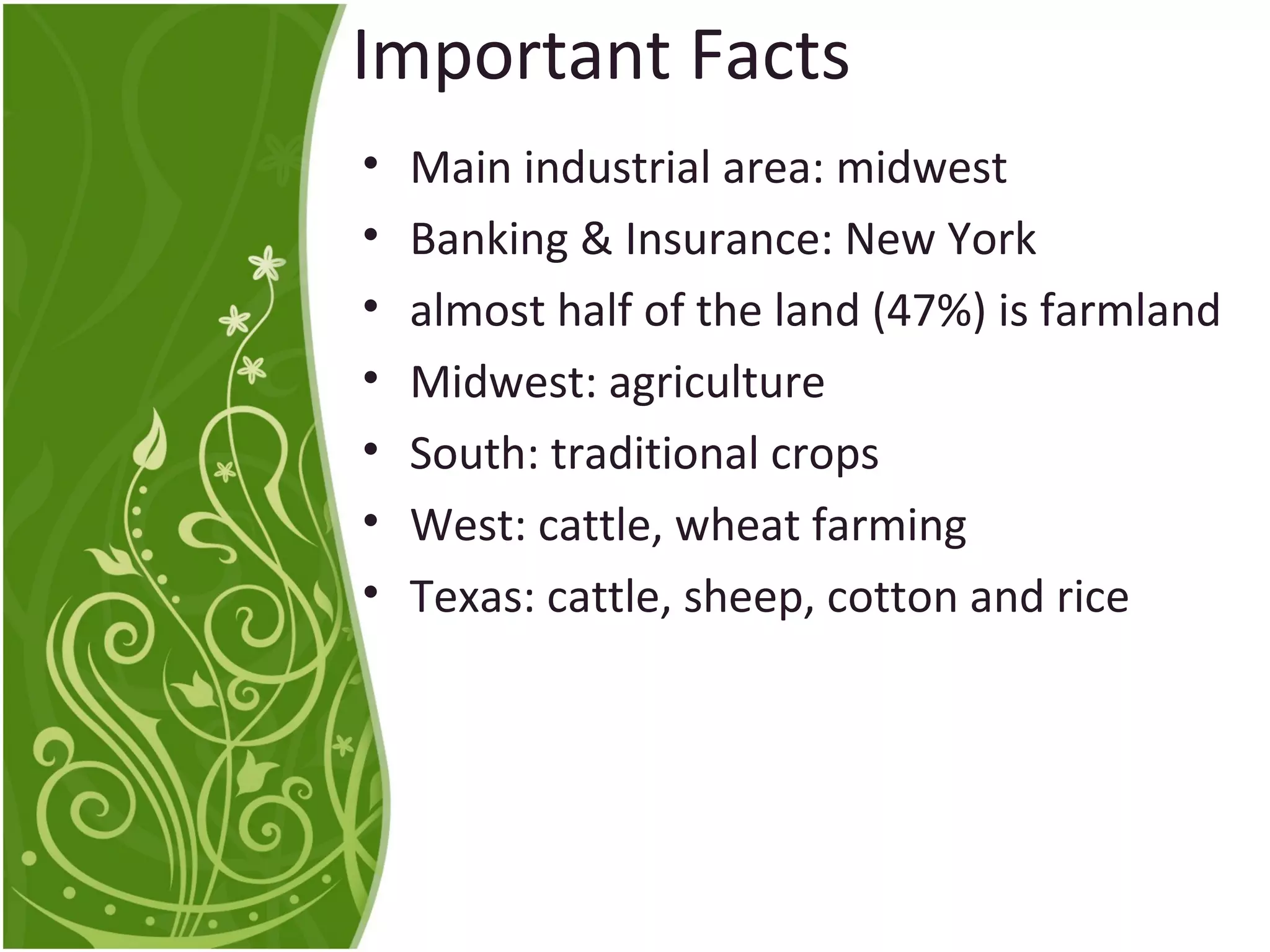 Important Facts 
• Main industrial area: midwest 
• Banking & Insurance: New York 
• almost half of the land (47%) is farmland 
• Midwest: agriculture 
• South: traditional crops 
• West: cattle, wheat farming 
• Texas: cattle, sheep, cotton and rice 
