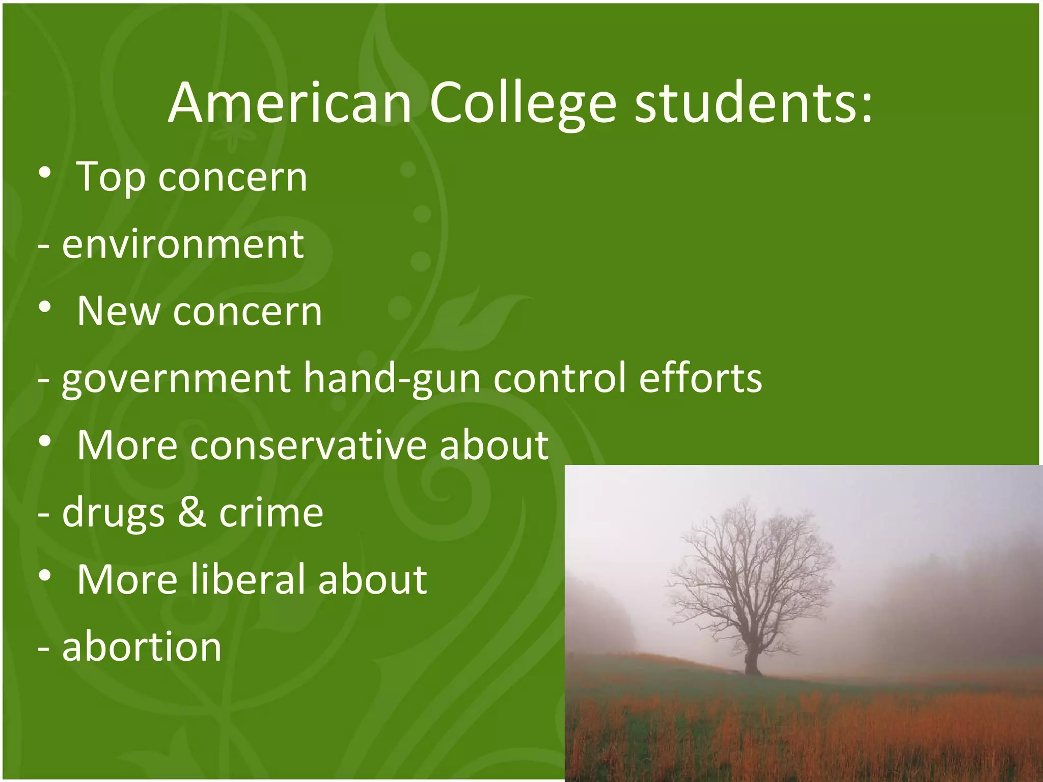 American College students: 
• Top concern 
- environment 
• New concern 
- government hand-gun control efforts 
• More conservative about 
- drugs & crime 
• More liberal about 
- abortion 
 