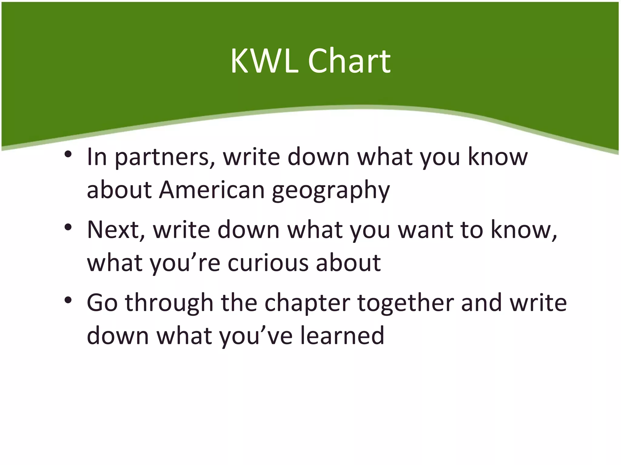KWL Chart 
• In partners, write down what you know 
about American geography 
• Next, write down what you want to know, 
what you’re curious about 
• Go through the chapter together and write 
down what you’ve learned 
 