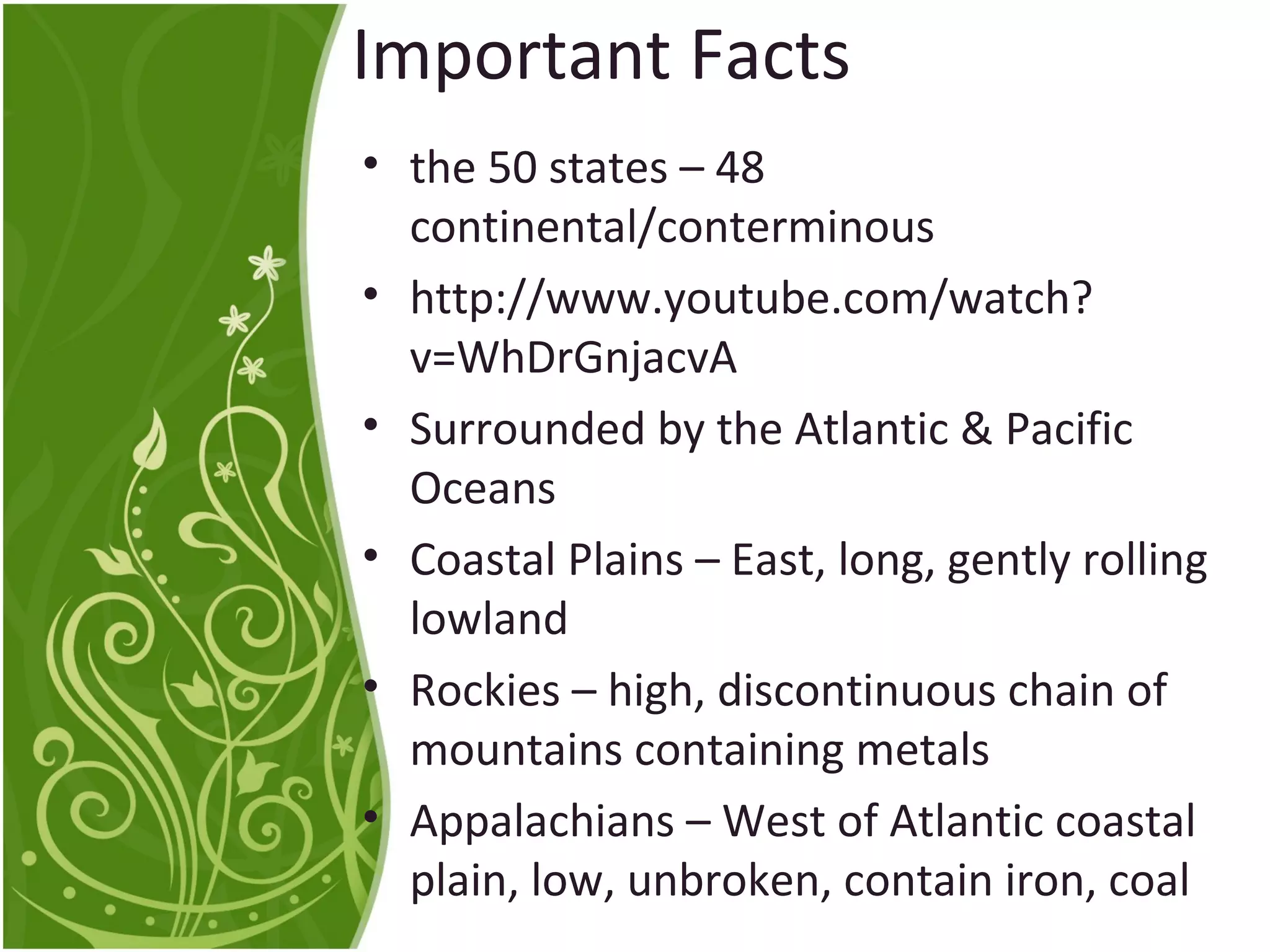 Important Facts 
• the 50 states – 48 
continental/conterminous 
• http://www.youtube.com/watch? 
v=WhDrGnjacvA 
• Surrounded by the Atlantic & Pacific 
Oceans 
• Coastal Plains – East, long, gently rolling 
lowland 
• Rockies – high, discontinuous chain of 
mountains containing metals 
• Appalachians – West of Atlantic coastal 
plain, low, unbroken, contain iron, coal 
 