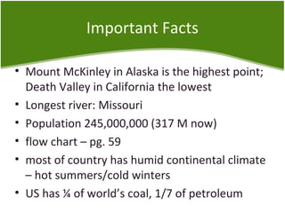 Important Facts 
• Mount McKinley in Alaska is the highest point; 
Death Valley in California the lowest 
• Longest river: Missouri 
• Population 245,000,000 (317 M now) 
• flow chart – pg. 59 
• most of country has humid continental climate 
– hot summers/cold winters 
• US has ¼ of world’s coal, 1/7 of petroleum 
 