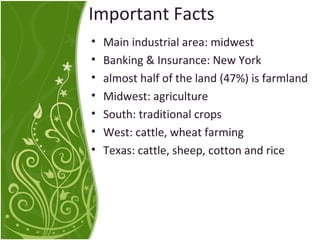 Important Facts 
• Main industrial area: midwest 
• Banking & Insurance: New York 
• almost half of the land (47%) is farmland 
• Midwest: agriculture 
• South: traditional crops 
• West: cattle, wheat farming 
• Texas: cattle, sheep, cotton and rice 
