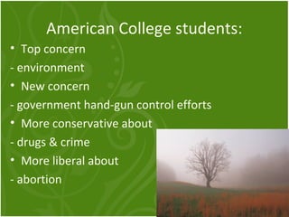American College students: 
• Top concern 
- environment 
• New concern 
- government hand-gun control efforts 
• More conservative about 
- drugs & crime 
• More liberal about 
- abortion 
 