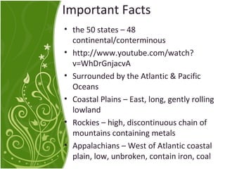 Important Facts 
• the 50 states – 48 
continental/conterminous 
• http://www.youtube.com/watch? 
v=WhDrGnjacvA 
• Surrounded by the Atlantic & Pacific 
Oceans 
• Coastal Plains – East, long, gently rolling 
lowland 
• Rockies – high, discontinuous chain of 
mountains containing metals 
• Appalachians – West of Atlantic coastal 
plain, low, unbroken, contain iron, coal 
 