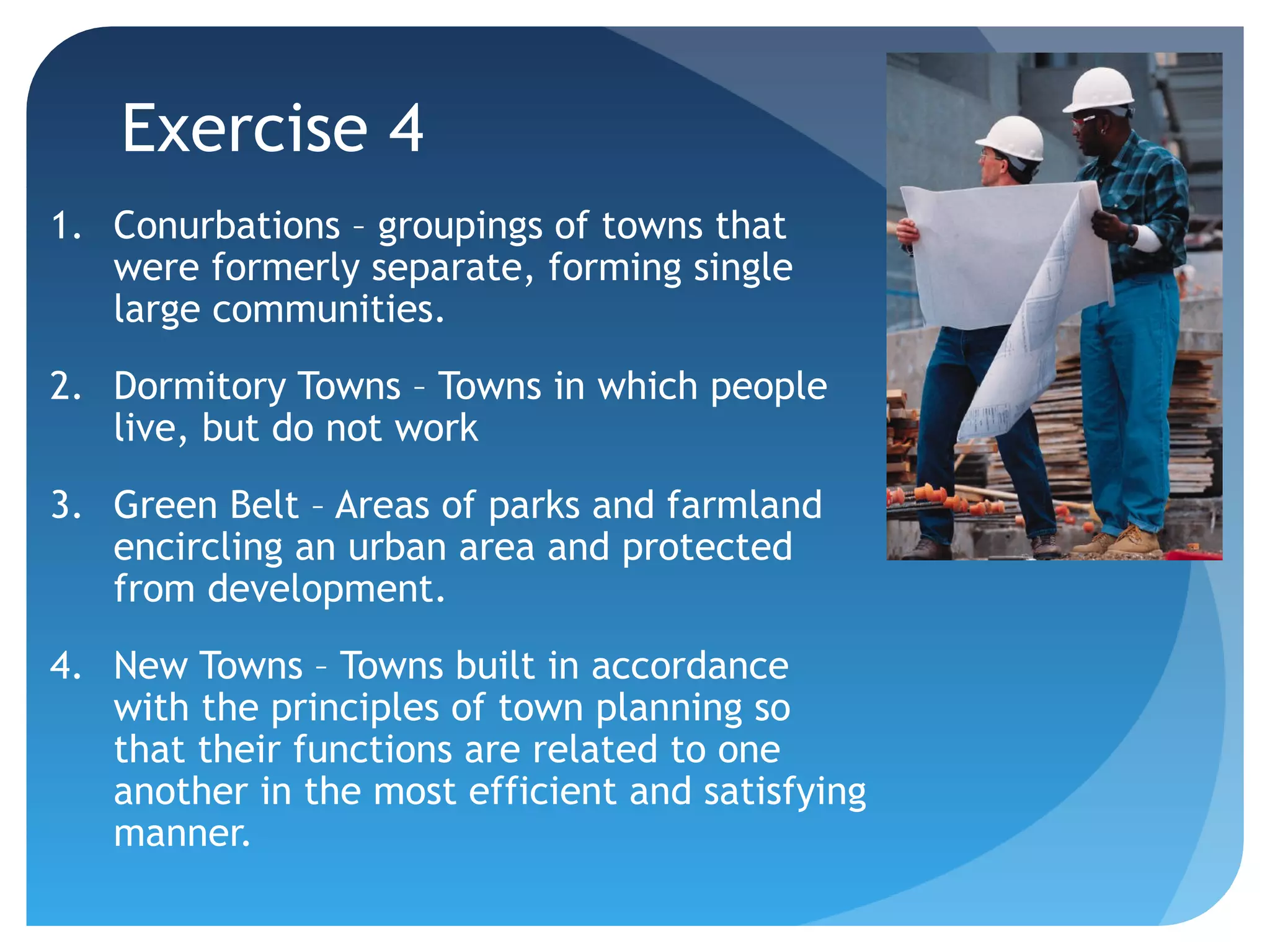 Exercise 4 
1. Conurbations – groupings of towns that 
were formerly separate, forming single 
large communities. 
2. Dormitory Towns – Towns in which people 
live, but do not work 
3. Green Belt – Areas of parks and farmland 
encircling an urban area and protected 
from development. 
4. New Towns – Towns built in accordance 
with the principles of town planning so 
that their functions are related to one 
another in the most efficient and satisfying 
manner. 
 