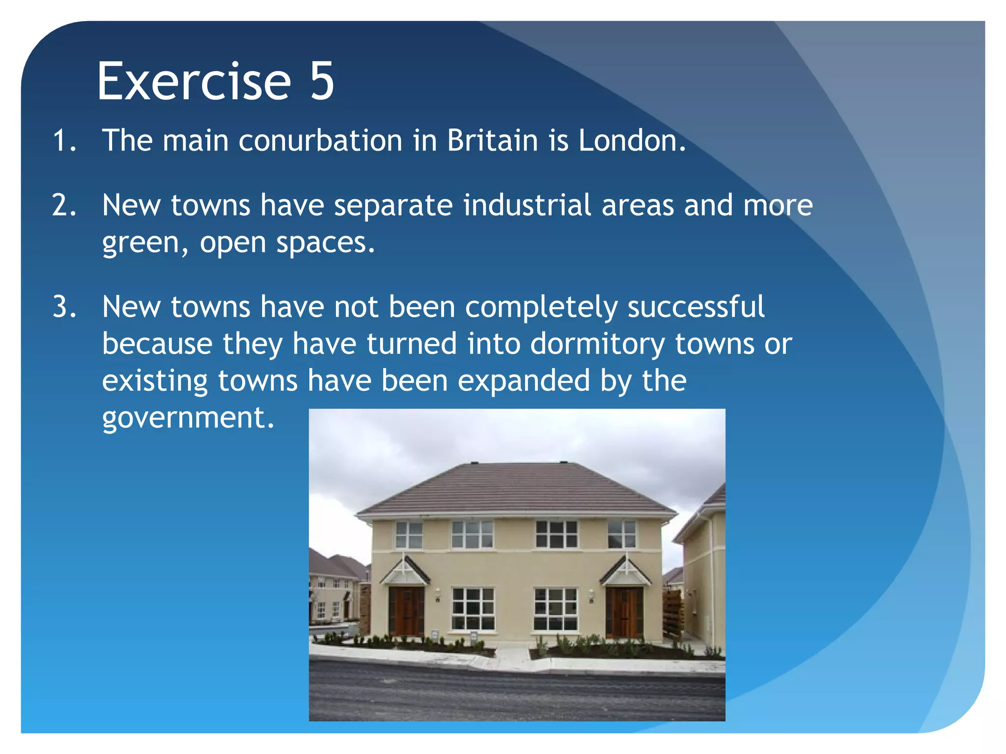 Exercise 5 
1. The main conurbation in Britain is London. 
2. New towns have separate industrial areas and more 
green, open spaces. 
3. New towns have not been completely successful 
because they have turned into dormitory towns or 
existing towns have been expanded by the 
government. 
 