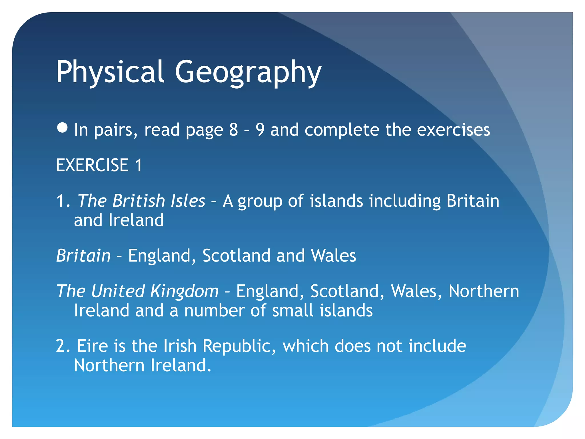 Physical Geography 
In pairs, read page 8 – 9 and complete the exercises 
EXERCISE 1 
1. The British Isles – A group of islands including Britain 
and Ireland 
Britain – England, Scotland and Wales 
The United Kingdom – England, Scotland, Wales, Northern 
Ireland and a number of small islands 
2. Eire is the Irish Republic, which does not include 
Northern Ireland. 
 