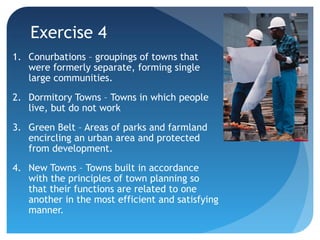 Exercise 4 
1. Conurbations – groupings of towns that 
were formerly separate, forming single 
large communities. 
2. Dormitory Towns – Towns in which people 
live, but do not work 
3. Green Belt – Areas of parks and farmland 
encircling an urban area and protected 
from development. 
4. New Towns – Towns built in accordance 
with the principles of town planning so 
that their functions are related to one 
another in the most efficient and satisfying 
manner. 
 